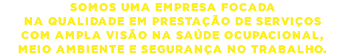 SOMOS UMA EMPRESA FOCADA NA QUALIDADE EM PRESTAÇÃO DE SERVIÇOS COM AMPLA VISÃO NA SAÚDE OCUPACIONAL, MEIO AMBIENTE E SEGURANÇA NO TRABALHO.